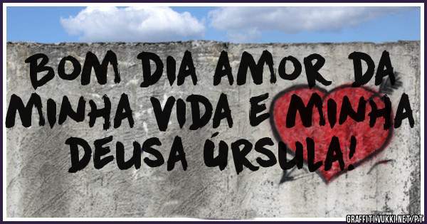 Bom dia amor da minha vida e minha deusa Úrsula!