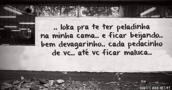 .. loka pra te ter peladinha na minha cama.. e ficar beijando.. bem devagarinho.. cada pedacinho de vc.. até vc ficar maluca..