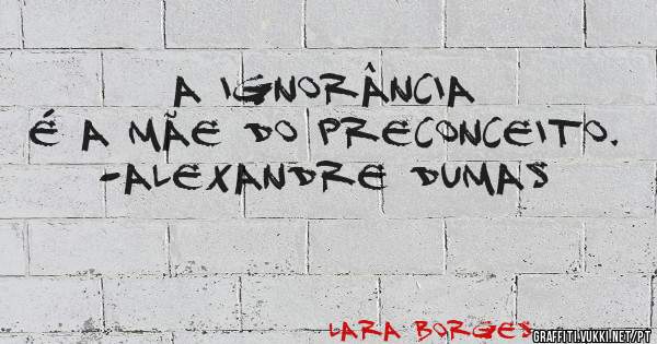 A ignorância é a mãe do preconceito.
-Alexandre Dumas
