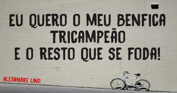 Eu quero o meu Benfica Tricampeão 
e o resto que se foda! 