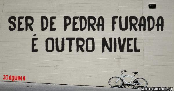 SER DE PEDRA FURADA É OUTRO NIVEL