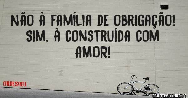 Não à família de obrigação! 
Sim, à construída com AMOR! 