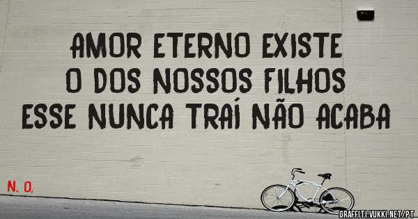 AMOR ETERNO EXISTE
O DOS NOSSOS FILHOS
ESSE NUNCA TRAÍ NÃO ACABA