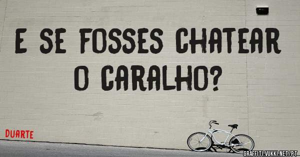 E se fosses chatear o caralho?