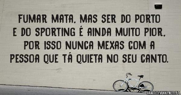 fumar mata, mas ser do Porto e do Sporting é ainda muito pior, por isso nunca mexas com a pessoa que tá quieta no seu canto.