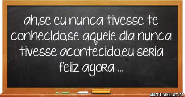 ah,se eu nunca tivesse te conhecido,se aquele dia nunca tivesse acontecido,eu seria feliz agora ...