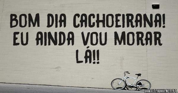Bom dia Cachoeirana! Eu ainda vou morar lá!!