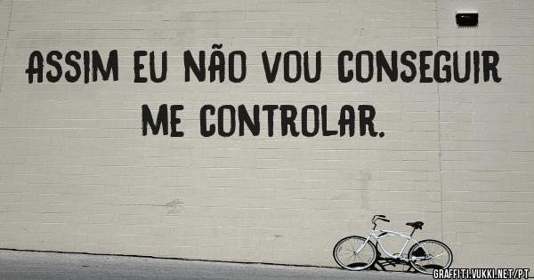 Assim eu não vou conseguir me controlar.