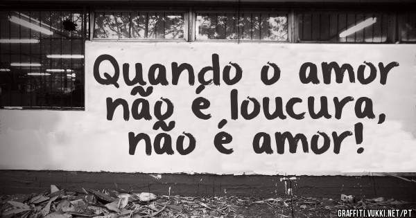 Quando o amor não é loucura, não é amor! 