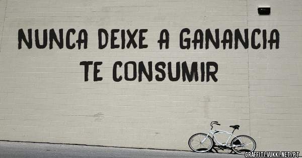 NUNCA DEIXE A GANANCIA TE CONSUMIR