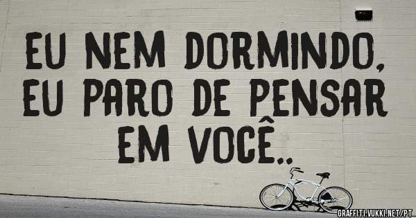 eu nem dormindo, eu paro de pensar em você..