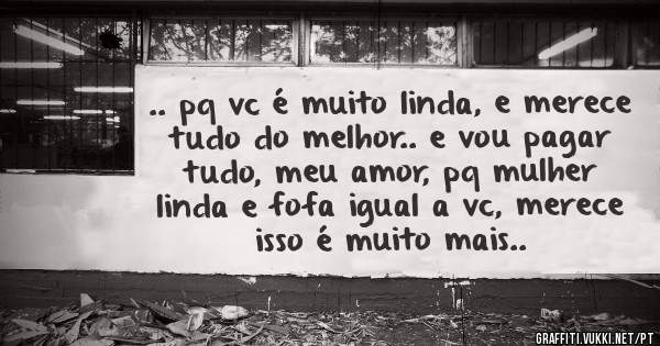 .. pq vc é muito linda, e merece tudo do melhor.. e vou pagar tudo, meu amor, pq mulher linda e fofa igual a vc, merece isso é muito mais..
