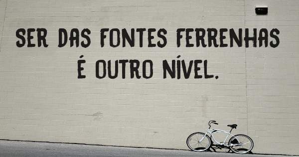 Ser das Fontes Ferrenhas é outro nível. 
