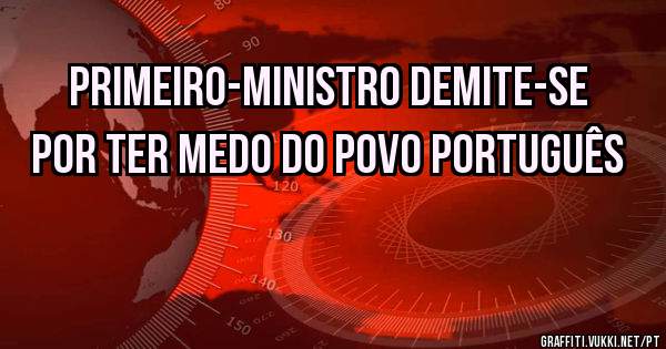Primeiro-ministro demite-se por ter medo do povo português 