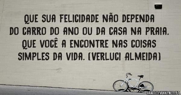 Que sua felicidade não dependa 
do carro do ano ou da casa na praia. 
Que você a encontre nas coisas 
simples da vida. (Verluci Almeida)
