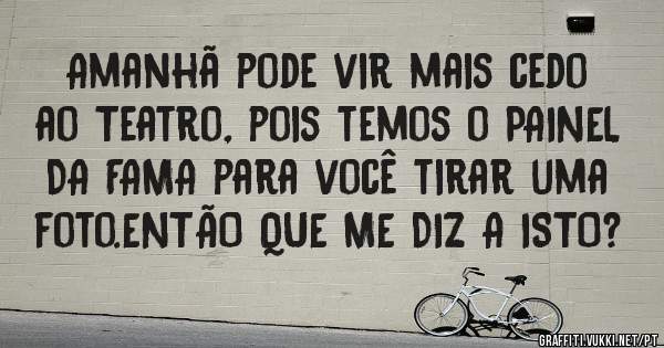 Amanhã pode vir mais cedo ao Teatro, pois temos o PAINEL DA FAMA para você tirar uma foto.ENTÃO QUE ME DIZ A ISTO?