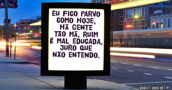 EU FICO PARVO COMO HOJE, HÁ GENTE TÃO MÁ, RUIM É MAL EDUCADA, JURO QUE NÃO ENTENDO. 