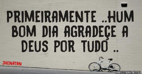 Primeiramente ..hum bom dia agradeçe a Deus por tudo ..