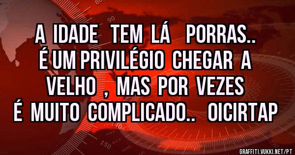 A  idade   tem  lá    Porras..  É um privilégio  chegar  a  velho  ,  mas  por  vezes  é  muito  complicado..   oicirtap
