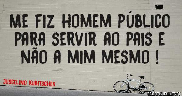 Me fiz homem público para servir ao pais e não a mim mesmo !
