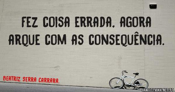 Fez coisa errada, agora arque com as consequência. 
