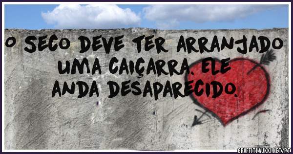 O Seco deve ter arranjado uma caiçarra. Ele anda desaparecido.