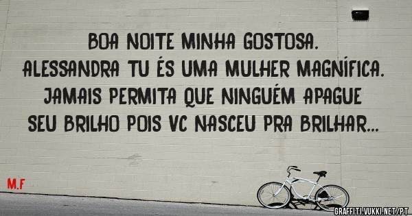 BOA NOITE MINHA GOSTOSA. 
ALESSANDRA TU ÉS UMA MULHER MAGNÍFICA.  JAMAIS PERMITA QUE NINGUÉM APAGUE SEU BRILHO POIS VC NASCEU PRA BRILHAR...