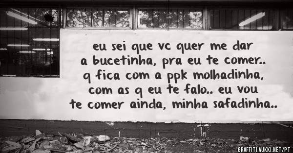 eu sei que vc quer me dar a bucetinha, pra eu te comer.. q fica com a ppk molhadinha, com as q eu te falo.. eu vou te comer ainda, minha safadinha..