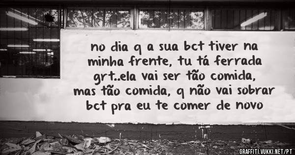 no dia q a sua bct tiver na minha frente, tu tá ferrada grt..ela vai ser tão comida, mas tão comida, q não vai sobrar bct pra eu te comer de novo