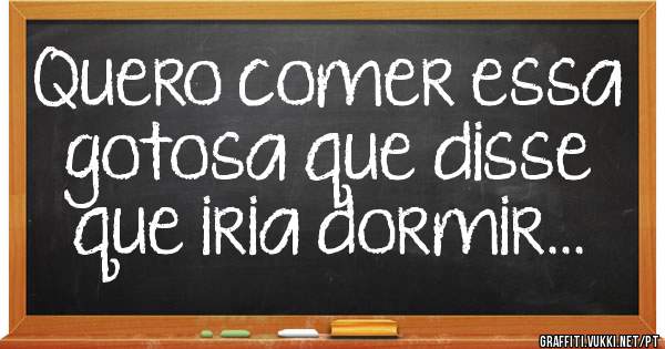 Quero comer essa gotosa que disse que iria dormir...