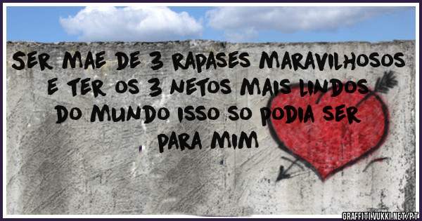 Ser mae de 3 rapases maravilhosos e ter os 3 netos mais lindos do mundo isso so podia ser  para mim