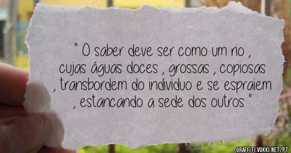 '' O saber deve ser como um rio , cujas águas doces , grossas , copiosas , transbordem do individuo e se espraiem , estancando a sede dos outros ''