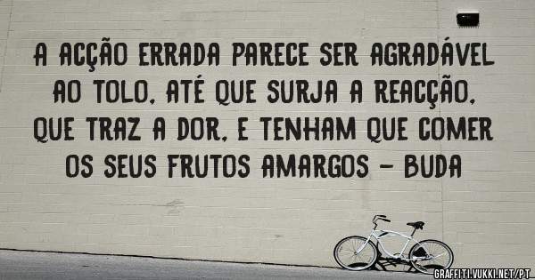 A acção errada parece ser agradável ao tolo, até que surja a reacção, que traz a dor, e tenham que comer os seus frutos amargos - Buda
