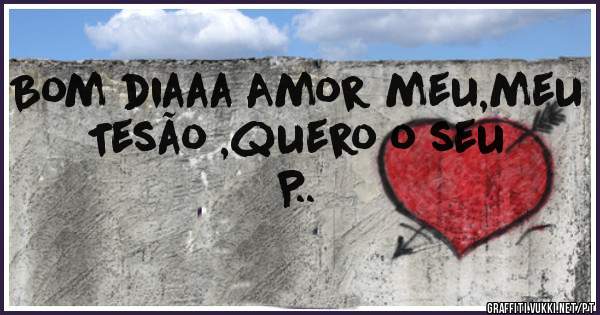 Bom diaaa Amor meu,meu Tesão ,quero o seu P..