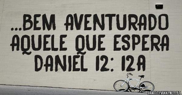 ...BEM AVENTURADO AQUELE QUE ESPERA DANIEL 12: 12a