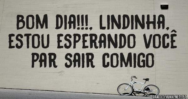 Bom dia!!!, Lindinha, estou esperando você par sair comigo