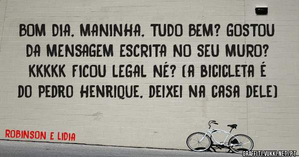 BOM DIA, MANINHA, TUDO BEM? GOSTOU DA MENSAGEM ESCRITA NO SEU MURO? KKKKK FICOU LEGAL NÉ? (a bicicleta é do Pedro Henrique, deixei na casa dele)
