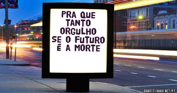 Pra que tanto orgulho 
Se o futuro é a morte