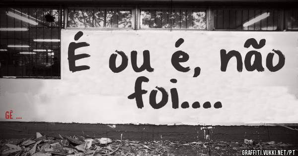 É ou é, não foi....