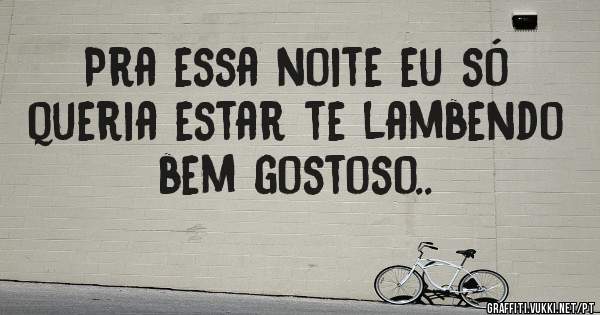 Pra essa noite eu só queria estar te lambendo bem gostoso..