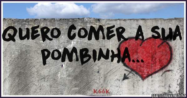 Quero comer a sua pombinha...