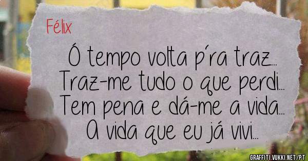 Ó tempo volta p´ra traz...
Traz-me tudo o que perdi...
Tem pena e dá-me a vida...
A vida que eu já vivi...
