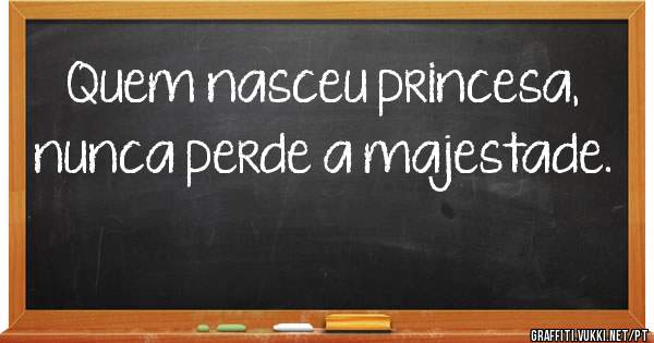 Quem nasceu princesa,
nunca perde a majestade.