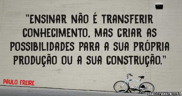 ''Ensinar não é transferir conhecimento, mas criar as possibilidades para a sua própria produção ou a sua construção.'' 