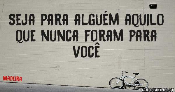 Seja para alguém aquilo que nunca foram para você 
