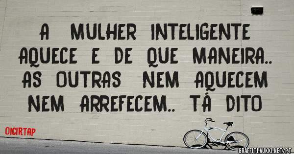   A   MULHER  INTELIGENTE  AQUECE  E  DE  QUE  MANEIRA..  AS  OUTRAS   NEM  AQUECEM  NEM  ARREFECEM..  TÁ  DITO