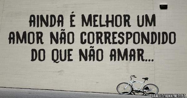 ainda é melhor um amor não correspondido do que não amar...