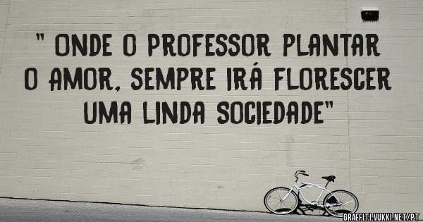 '' Onde o Professor plantar o Amor, sempre irá florescer uma linda Sociedade''