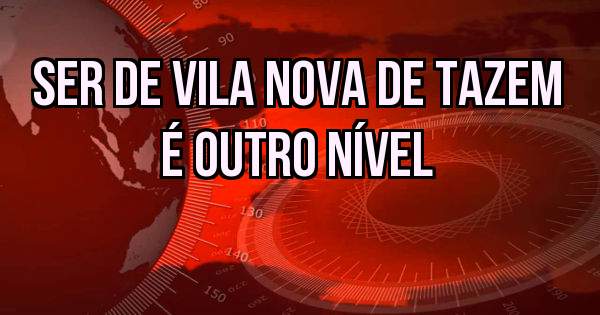 Ser de vila nova de tazem é outro nível 