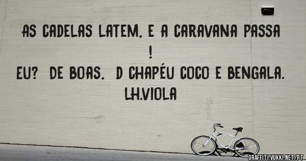As cadelas latem, e a caravana passa ! 
Eu?  De boas,  d chapéu coco e bengala. 
                                            lh.viola
